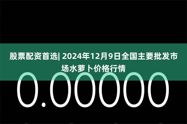 股票配资首选| 2024年12月9日全国主要批发市场水萝卜价格行情