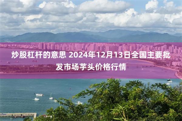 炒股杠杆的意思 2024年12月13日全国主要批发市场芋头价格行情