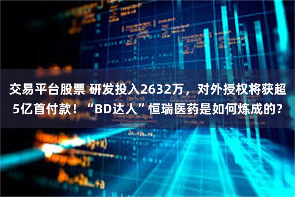 交易平台股票 研发投入2632万，对外授权将获超5亿首付款！“BD达人”恒瑞医药是如何炼成的？