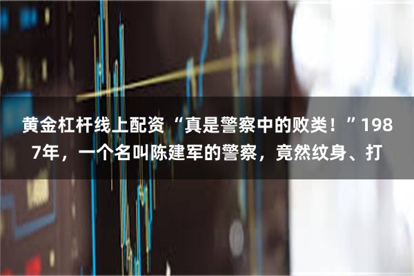 黄金杠杆线上配资 “真是警察中的败类！”1987年，一个名叫陈建军的警察，竟然纹身、打