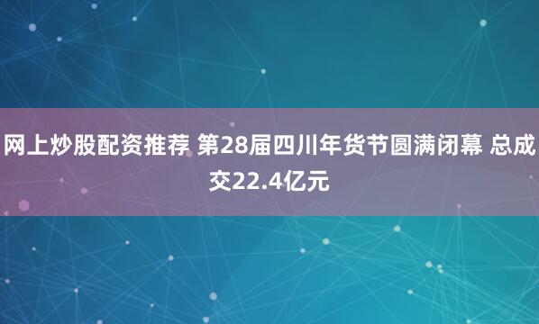 网上炒股配资推荐 第28届四川年货节圆满闭幕 总成交22.4亿元