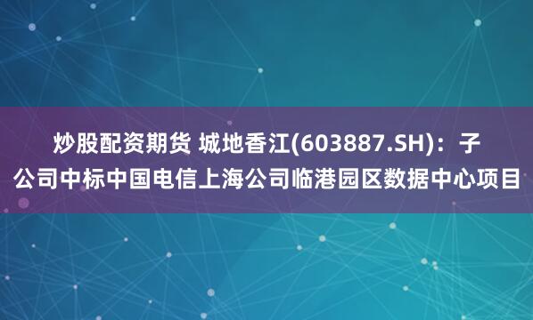 炒股配资期货 城地香江(603887.SH)：子公司中标中国电信上海公司临港园区数据中心项目