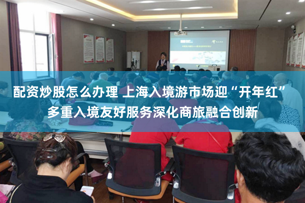 配资炒股怎么办理 上海入境游市场迎“开年红” 多重入境友好服务深化商旅融合创新
