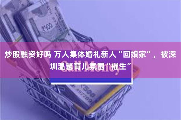 炒股融资好吗 万人集体婚礼新人“回娘家”，被深圳温馨育儿氛围“催生”