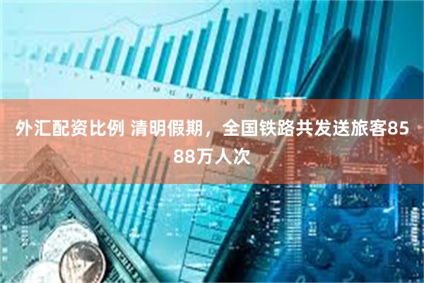 外汇配资比例 清明假期，全国铁路共发送旅客8588万人次