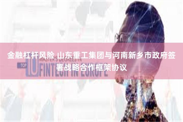 金融杠杆风险 山东重工集团与河南新乡市政府签署战略合作框架协议