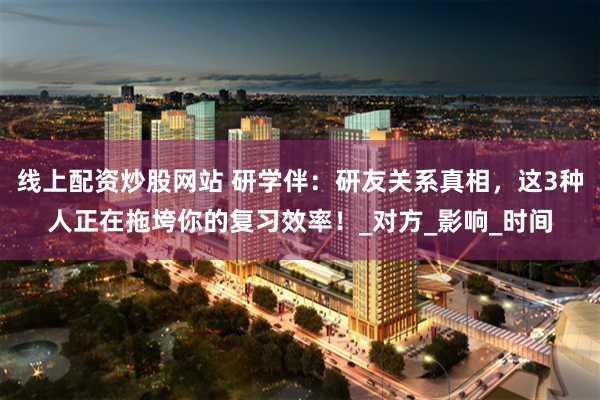 线上配资炒股网站 研学伴：研友关系真相，这3种人正在拖垮你的复习效率！_对方_影响_时间