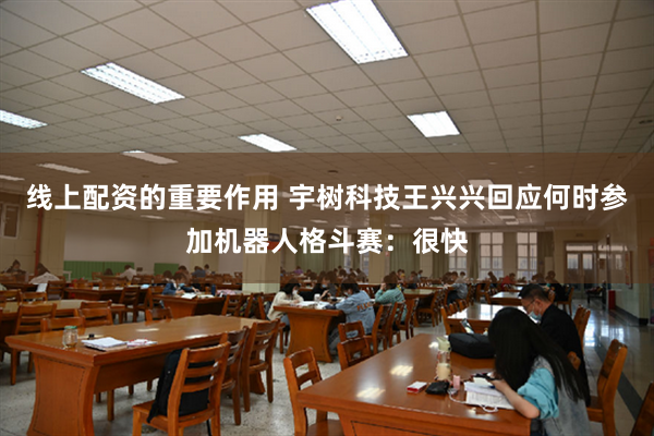 线上配资的重要作用 宇树科技王兴兴回应何时参加机器人格斗赛：很快