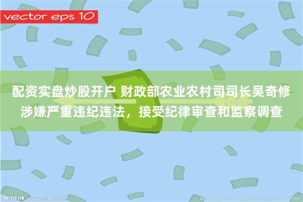 配资实盘炒股开户 财政部农业农村司司长吴奇修涉嫌严重违纪违法，接受纪律审查和监察调查