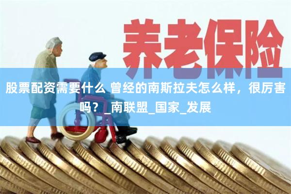 股票配资需要什么 曾经的南斯拉夫怎么样，很厉害吗？_南联盟_国家_发展