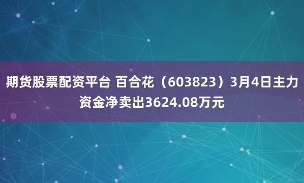 期货股票配资平台 百合花（603823）3月4日主力资金净卖出3624.08万元