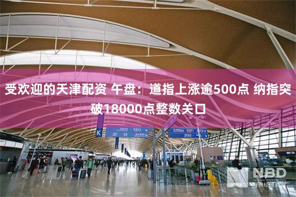 受欢迎的天津配资 午盘：道指上涨逾500点 纳指突破18000点整数关口