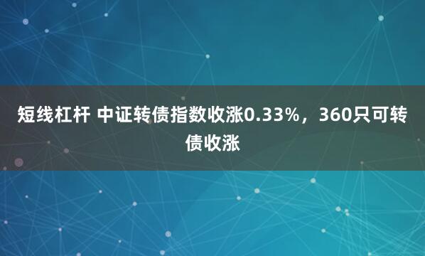 短线杠杆 中证转债指数收涨0.33%，360只可转债收涨