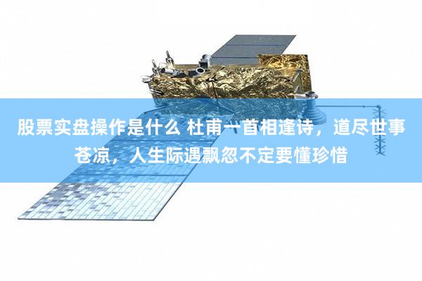 股票实盘操作是什么 杜甫一首相逢诗，道尽世事苍凉，人生际遇飘忽不定要懂珍惜