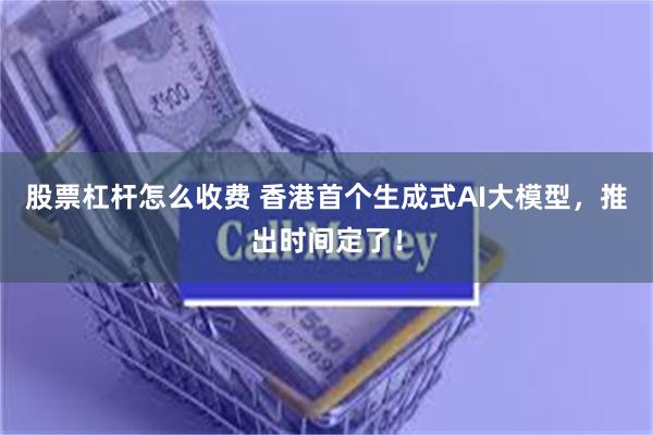 股票杠杆怎么收费 香港首个生成式AI大模型，推出时间定了！