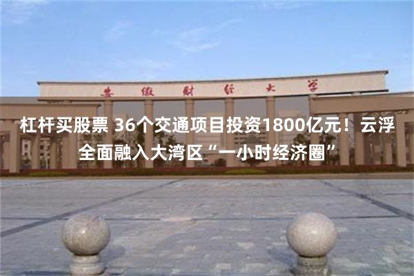 杠杆买股票 36个交通项目投资1800亿元！云浮全面融入大湾区“一小时经济圈”