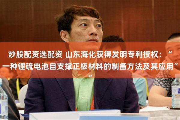炒股配资选配资 山东海化获得发明专利授权：“一种锂硫电池自支撑正极材料的制备方法及其应用”