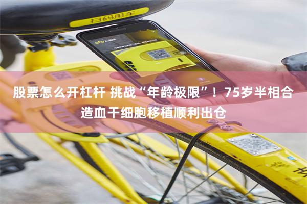 股票怎么开杠杆 挑战“年龄极限”！75岁半相合造血干细胞移植顺利出仓