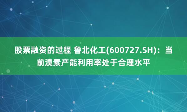 股票融资的过程 鲁北化工(600727.SH)：当前溴素产能利用率处于合理水平