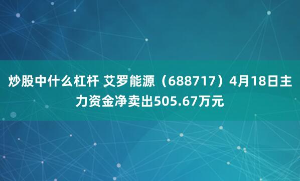 炒股中什么杠杆 艾罗能源（688717）4月18日主力资金净卖出505.67万元
