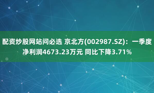 配资炒股网站问必选 京北方(002987.SZ)：一季度净利润4673.23万元 同比下降3.71%