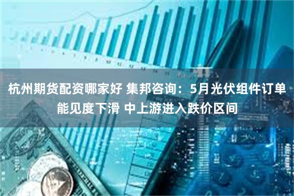 杭州期货配资哪家好 集邦咨询：5月光伏组件订单能见度下滑 中上游进入跌价区间