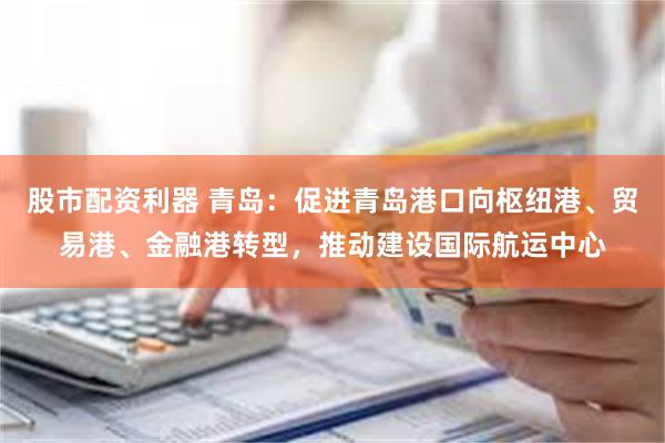 股市配资利器 青岛：促进青岛港口向枢纽港、贸易港、金融港转型，推动建设国际航运中心