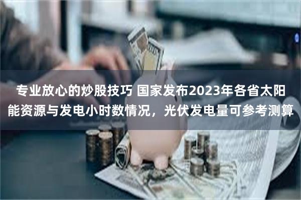 专业放心的炒股技巧 国家发布2023年各省太阳能资源与发电小时数情况，光伏发电量可参考测算