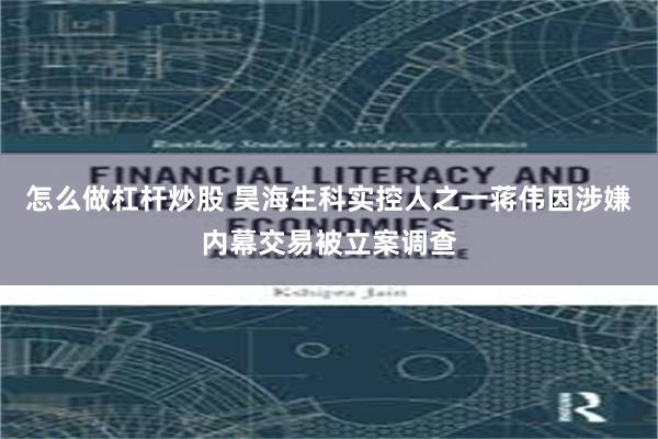 怎么做杠杆炒股 昊海生科实控人之一蒋伟因涉嫌内幕交易被立案调查