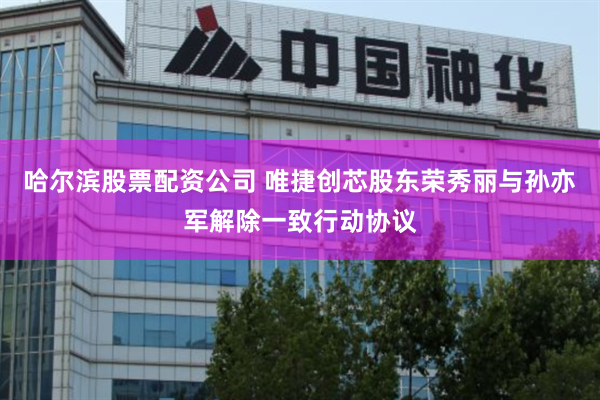 哈尔滨股票配资公司 唯捷创芯股东荣秀丽与孙亦军解除一致行动协议