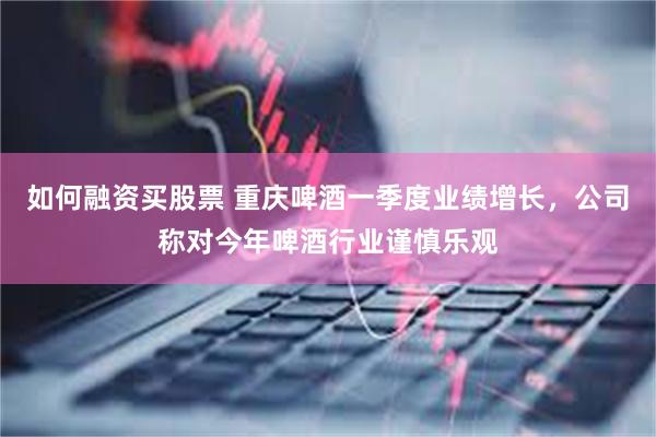 如何融资买股票 重庆啤酒一季度业绩增长，公司称对今年啤酒行业谨慎乐观