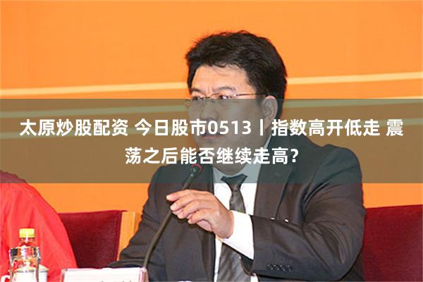 太原炒股配资 今日股市0513丨指数高开低走 震荡之后能否继续走高？