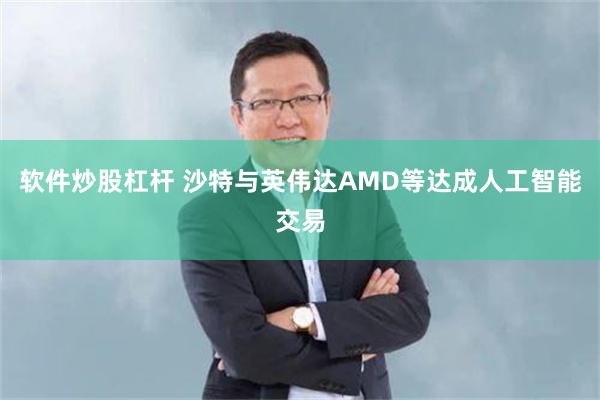 软件炒股杠杆 沙特与英伟达AMD等达成人工智能交易