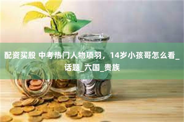 配资买股 中考热门人物项羽，14岁小孩哥怎么看_话题_六国_贵族
