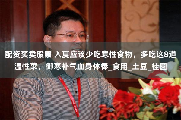 配资买卖股票 入夏应该少吃寒性食物，多吃这8道温性菜，御寒补气血身体棒_食用_土豆_桂圆