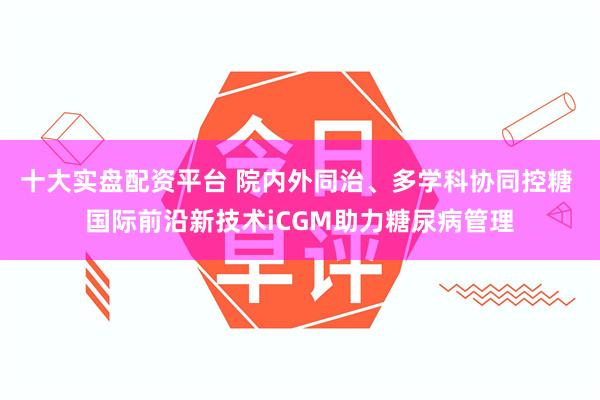 十大实盘配资平台 院内外同治、多学科协同控糖 国际前沿新技术iCGM助力糖尿病管理