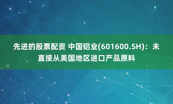先进的股票配资 中国铝业(601600.SH)：未直接从美国地区进口产品原料