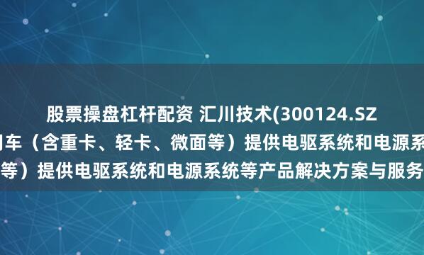 股票操盘杠杆配资 汇川技术(300124.SZ)：联合动力为新能源商用车（含重卡、轻卡、微面等）提供电驱系统和电源系统等产品解决方案与服务