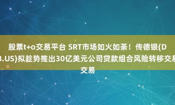 股票t+o交易平台 SRT市场如火如荼！传德银(DB.US)拟趁势推出30亿美元公司贷款组合风险转移交易