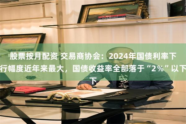 股票按月配资 交易商协会：2024年国债利率下行幅度近年来最大，国债收益率全部落于“2％”以下