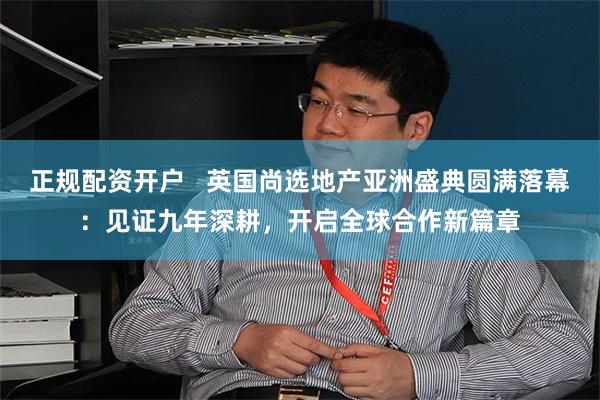 正规配资开户   英国尚选地产亚洲盛典圆满落幕：见证九年深耕，开启全球合作新篇章