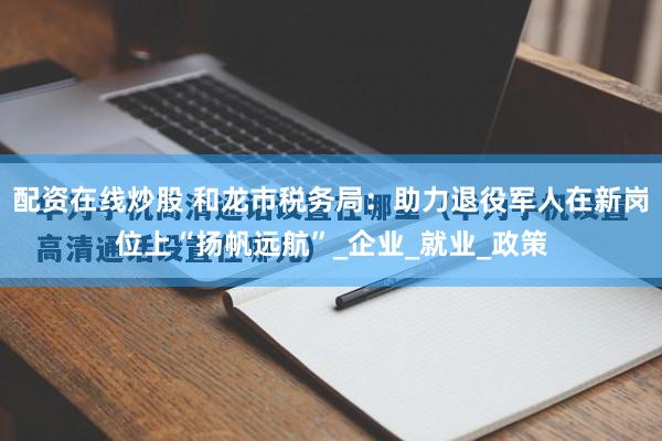 配资在线炒股 和龙市税务局：助力退役军人在新岗位上“扬帆远航”_企业_就业_政策