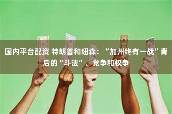 国内平台配资 特朗普和纽森：“加州终有一战”背后的“斗法”、党争和权争