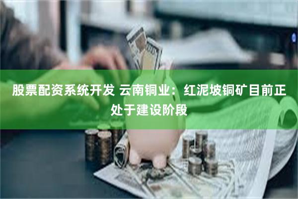 股票配资系统开发 云南铜业：红泥坡铜矿目前正处于建设阶段