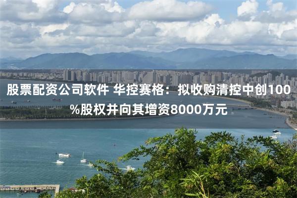 股票配资公司软件 华控赛格：拟收购清控中创100%股权并向其增资8000万元