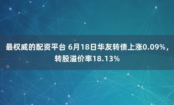 最权威的配资平台 6月18日华友转债上涨0.09%，转股溢价率18.13%