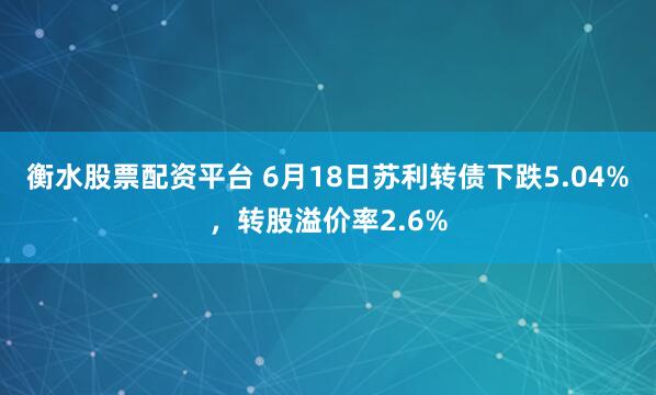衡水股票配资平台 6月18日苏利转债下跌5.04%，转股溢价率2.6%