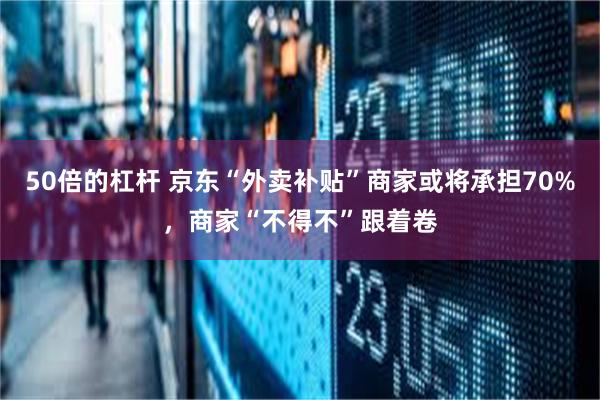 50倍的杠杆 京东“外卖补贴”商家或将承担70%，商家“不得不”跟着卷