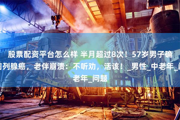股票配资平台怎么样 半月超过8次！57岁男子确诊前列腺癌，老伴崩溃：不听劝，活该！_男性_中老年_问题