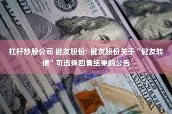 杠杆炒股公司 健友股份: 健友股份关于“健友转债”可选择回售结果的公告
